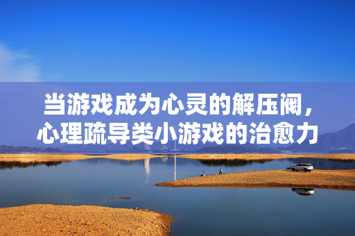 当游戏成为心灵的解压阀，心理疏导类小游戏的治愈力量，心灵的解压阀，游戏的治愈力量