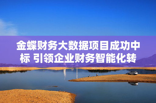 金蝶财务大数据项目成功中标 引领企业财务智能化转型新标杆，金蝶财务大数据项目成功中标 引领企业财务智能化转型新标杆