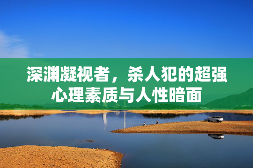 深渊凝视者，杀人犯的超强心理素质与人性暗面