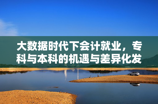 大数据时代下会计就业，专科与本科的机遇与差异化发展，大数据时代下会计就业，专科与本科的机遇及差异化发展