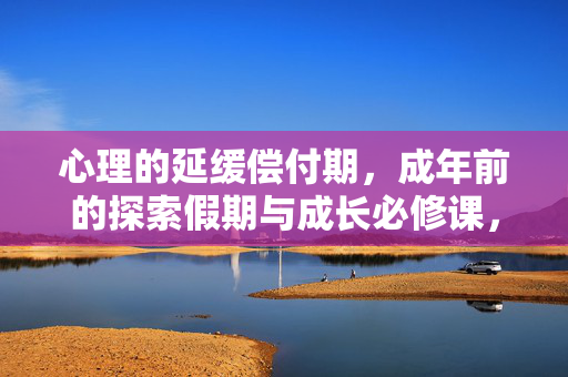 心理的延缓偿付期，成年前的探索假期与成长必修课，成年前心理延缓偿付期，探索与成长必修课