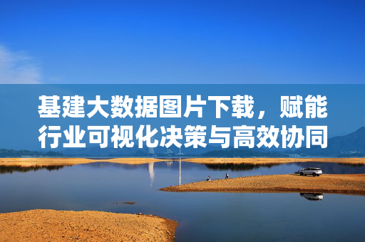 基建大数据图片下载，赋能行业可视化决策与高效协同，基建大数据图片下载赋能行业可视化决策与高效协同