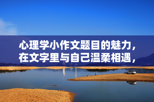 心理学小作文题目的魅力，在文字里与自己温柔相遇，心理学小作文，文字里的温柔相遇