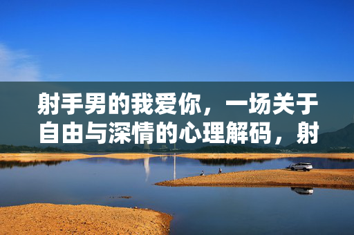 射手男的我爱你，一场关于自由与深情的心理解码，射手男的我爱你，自由与深情的心理解码