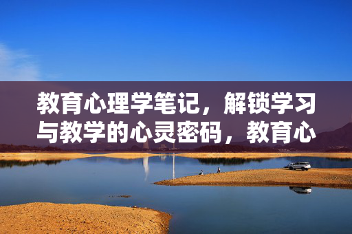 教育心理学笔记，解锁学习与教学的心灵密码，教育心理学笔记，学习与教学的心灵密码