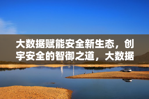 大数据赋能安全新生态，创宇安全的智御之道，大数据赋能安全新生态，创宇安全的智御之道
