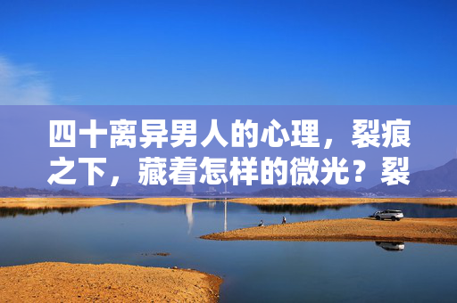 四十离异男人的心理，裂痕之下，藏着怎样的微光？裂痕之下，四十离异男人的心理微光