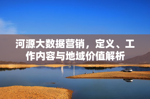 河源大数据营销,定义、工作内容与地域价值解析
