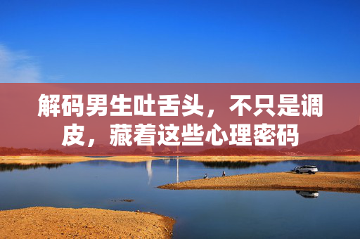 解码男生吐舌头，不只是调皮，藏着这些心理密码