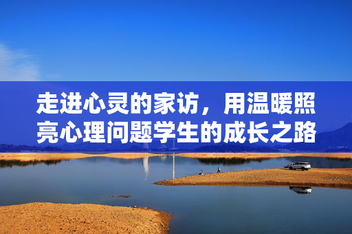 走进心灵的家访，用温暖照亮心理问题学生的成长之路