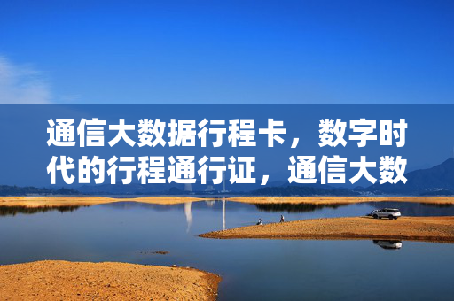 通信大数据行程卡,数字时代的行程通行证,通信大数据行程卡,数字时代的行程通行证
