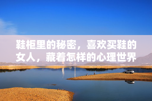 鞋柜里的秘密，喜欢买鞋的女人，藏着怎样的心理世界？鞋柜里的秘密，喜欢买鞋女人的心理世界
