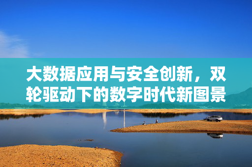 大数据应用与安全创新，双轮驱动下的数字时代新图景，大数据应用与安全创新双轮驱动，绘就数字时代新图景