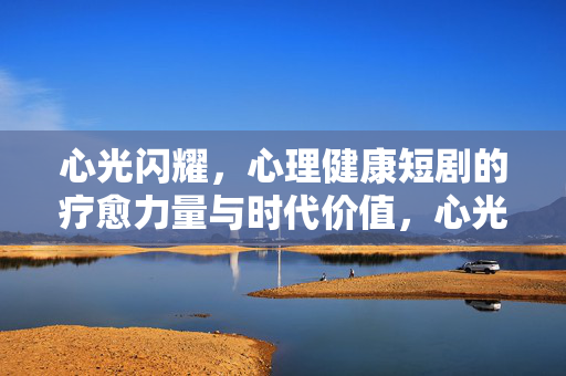 心光闪耀，心理健康短剧的疗愈力量与时代价值，心光闪耀，心理健康短剧的疗愈力量与时代价值