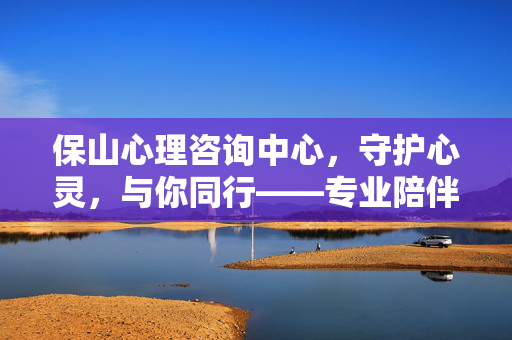 保山心理咨询中心,守护心灵,与你同行——专业陪伴每一个需要的你
