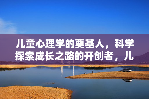 儿童心理学的奠基人，科学探索成长之路的开创者，儿童心理学奠基人，科学探索成长之路的开创者