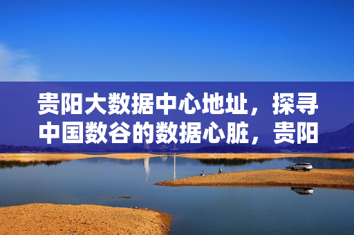 贵阳大数据中心地址，探寻中国数谷的数据心脏，贵阳大数据中心，中国数谷的数据心脏