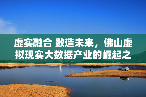 虚实融合 数造未来，佛山虚拟现实大数据产业的崛起之路，虚实融合 数造未来，佛山虚拟现实大数据产业的崛起