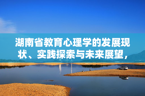 湖南省教育心理学的发展现状、实践探索与未来展望，湖南省教育心理学的发展、实践与展望