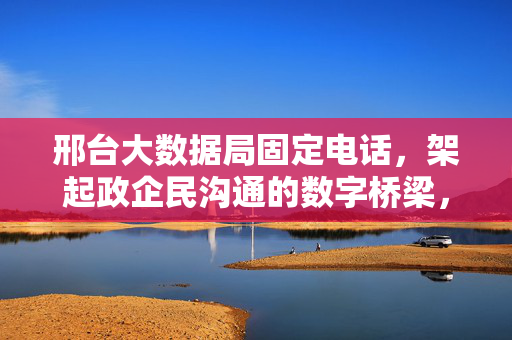 邢台大数据局固定电话，架起政企民沟通的数字桥梁，邢台大数据局固定电话，架起政企民沟通数字桥梁