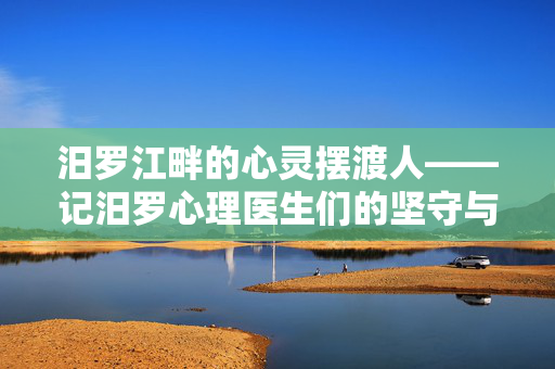汨罗江畔的心灵摆渡人——记汨罗心理医生们的坚守与温暖，汨罗江畔的心灵摆渡人，坚守与温暖