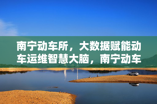 南宁动车所，大数据赋能动车运维智慧大脑，南宁动车所，大数据赋能动车运维智慧大脑
