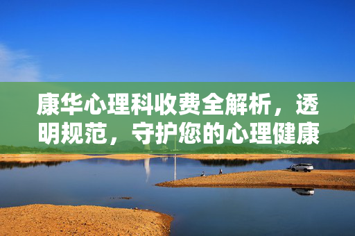 康华心理科收费全解析，透明规范，守护您的心理健康之旅，康华心理科收费全解析，透明规范守护心理健康