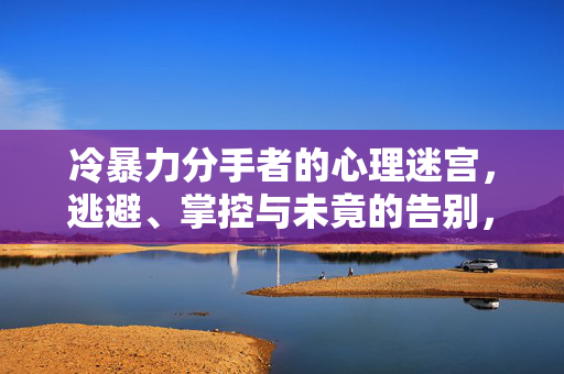 冷暴力分手者的心理迷宫，逃避、掌控与未竟的告别，冷暴力分手者的心理迷宫，逃避、掌控与未竟告别