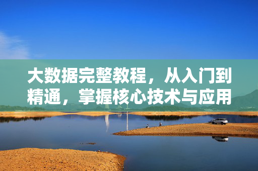 大数据完整教程，从入门到精通，掌握核心技术与应用实践，从入门到精通，大数据核心技术与应用实践教程
