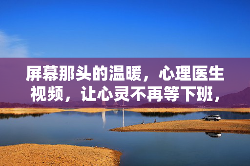屏幕那头的温暖，心理医生视频，让心灵不再等下班，屏幕那头的温暖，心理医生视频让心灵不再等下班