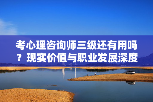 考心理咨询师三级还有用吗？现实价值与职业发展深度解析，心理咨询师三级证书还有用吗？现实价值与职业发展深度解析