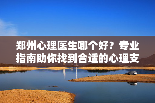 郑州心理医生哪个好？专业指南助你找到合适的心理支持，郑州心理医生选择指南，找到合适的心理支持