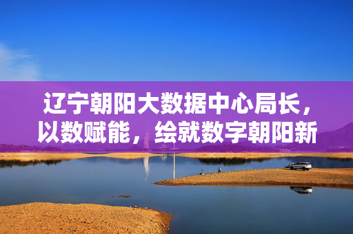 辽宁朝阳大数据中心局长，以数赋能，绘就数字朝阳新图景，辽宁朝阳大数据中心局长以数赋能绘就数字朝阳新图景