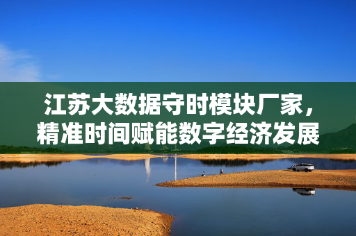 江苏大数据守时模块厂家，精准时间赋能数字经济发展新引擎，江苏大数据守时模块，以精准时间赋能数字经济新引擎