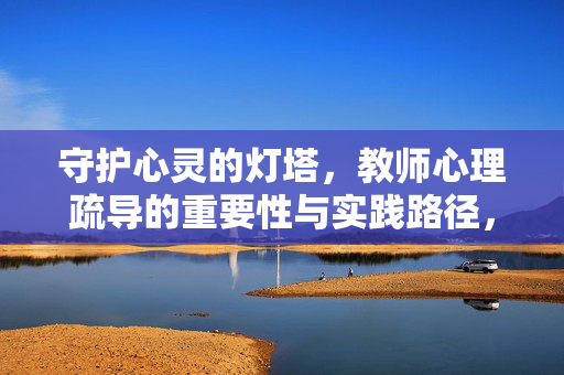 守护心灵的灯塔，教师心理疏导的重要性与实践路径，教师心理疏导，守护心灵灯塔的重要性与实践路径