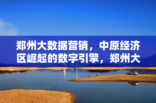郑州大数据营销，中原经济区崛起的数字引擎，郑州大数据营销，中原经济区崛起的数字引擎
