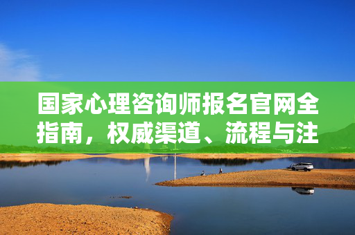 国家心理咨询师报名官网全指南，权威渠道、流程与注意事项，国家心理咨询师报名官网全指南