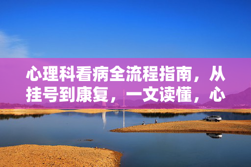 心理科看病全流程指南，从挂号到康复，一文读懂，心理科就诊全流程，从挂号到康复，一文读懂