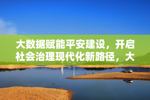 大数据赋能平安建设，开启社会治理现代化新路径，大数据赋能平安建设 开启社会治理现代化新路径