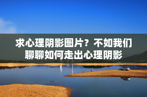求心理阴影图片？不如我们聊聊如何走出心理阴影
