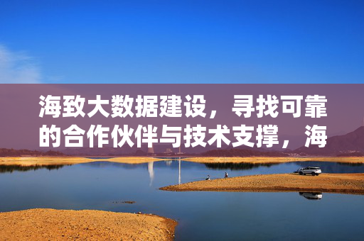 海致大数据建设，寻找可靠的合作伙伴与技术支撑，海致大数据建设，寻可靠伙伴与技术支撑