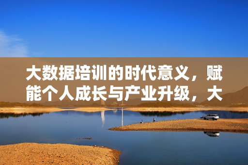 大数据培训的时代意义，赋能个人成长与产业升级，大数据培训的时代赋能，个人成长与产业升级