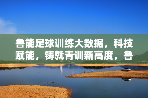 鲁能足球训练大数据，科技赋能，铸就青训新高度，鲁能青训，大数据赋能 科技铸就新高度