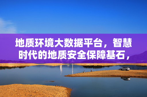 地质环境大数据平台，智慧时代的地质安全保障基石，地质环境大数据平台，智慧时代的地质安全保障基石
