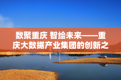 数聚重庆 智绘未来——重庆大数据产业集团的创新之路，数聚重庆 智绘未来——重庆大数据产业集团的创新之路
