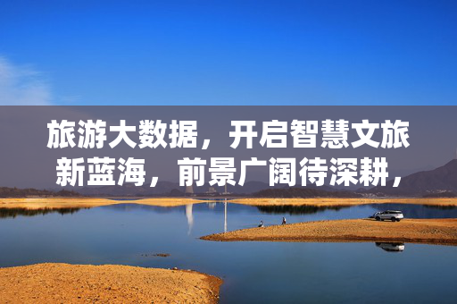 旅游大数据，开启智慧文旅新蓝海，前景广阔待深耕，旅游大数据，智慧文旅新蓝海的开拓与前景