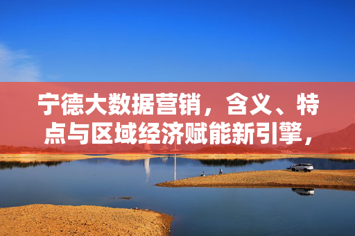 宁德大数据营销，含义、特点与区域经济赋能新引擎，宁德大数据营销，驱动区域经济赋能的新引擎