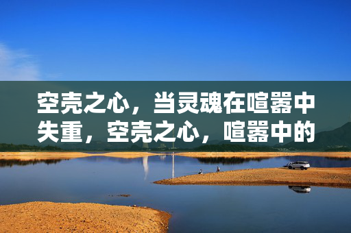 空壳之心,当灵魂在喧嚣中失重,空壳之心,喧嚣中的灵魂失重