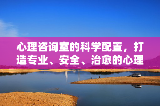 心理咨询室的科学配置，打造专业、安全、治愈的心理支持空间