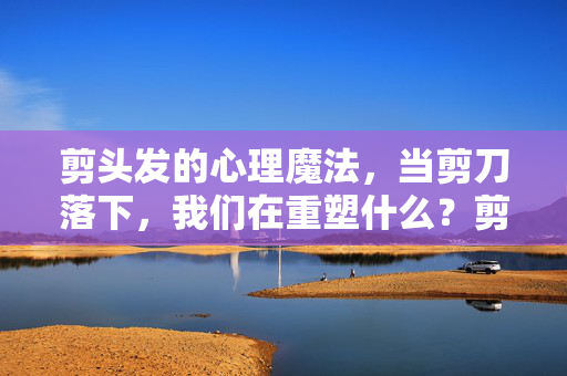 剪头发的心理魔法，当剪刀落下，我们在重塑什么？剪发，剪刀落下的心理重塑